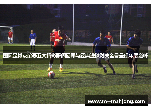 国际足球友谊赛五大精彩瞬间回顾与经典进球对决全景呈现年度巅峰