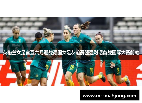 英格兰女足官宣六月迎战德国女足友谊赛强强对话备战国际大赛前瞻