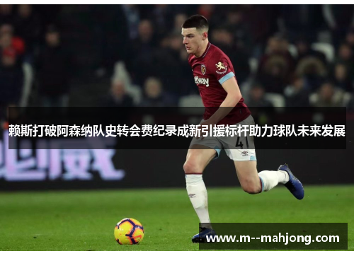 赖斯打破阿森纳队史转会费纪录成新引援标杆助力球队未来发展