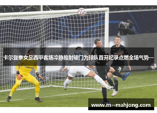 卡尔登泰女足西甲客场冷静推射破门为球队首开纪录点燃全场气势一